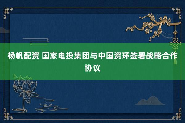 杨帆配资 国家电投集团与中国资环签署战略合作协议