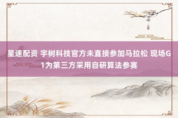 星速配资 宇树科技官方未直接参加马拉松 现场G1为第三方采用自研算法参赛