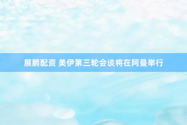 展鹏配资 美伊第三轮会谈将在阿曼举行