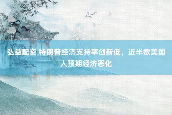 弘益配资 特朗普经济支持率创新低，近半数美国人预期经济恶化