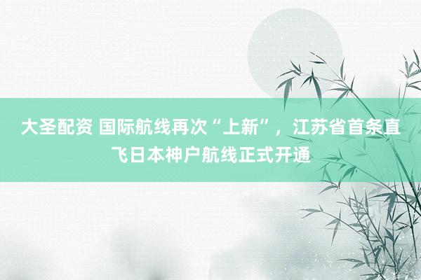 大圣配资 国际航线再次“上新”，江苏省首条直飞日本神户航线正式开通