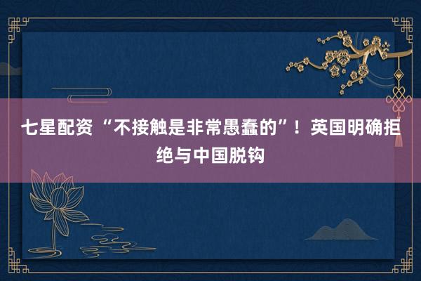 七星配资 “不接触是非常愚蠢的”！英国明确拒绝与中国脱钩