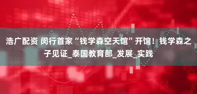 浩广配资 闵行首家“钱学森空天馆”开馆！钱学森之子见证_泰国教育部_发展_实践