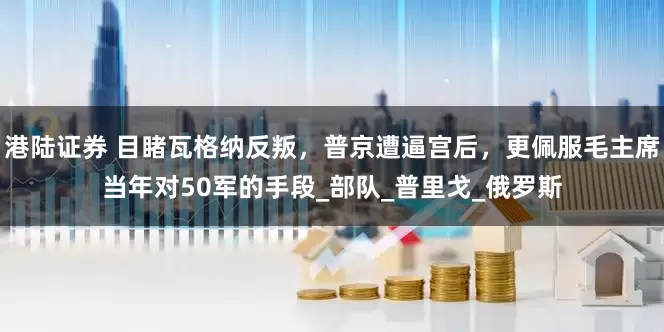 港陆证券 目睹瓦格纳反叛，普京遭逼宫后，更佩服毛主席当年对50军的手段_部队_普里戈_俄罗斯