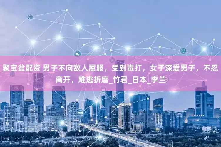 聚宝盆配资 男子不向敌人屈服，受到毒打，女子深爱男子，不忍离开，难逃折磨_竹君_日本_李兰