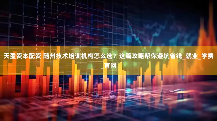 天盈资本配资 随州技术培训机构怎么选？这篇攻略帮你避坑省钱_就业_学费_官网