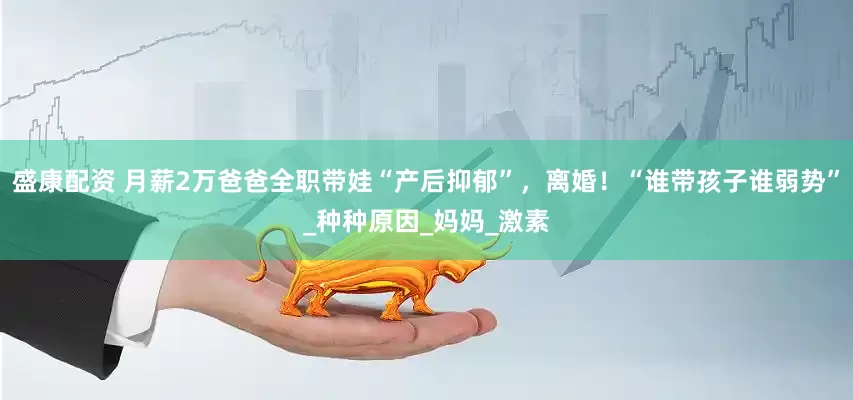 盛康配资 月薪2万爸爸全职带娃“产后抑郁”，离婚！“谁带孩子谁弱势”_种种原因_妈妈_激素