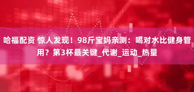 哈福配资 惊人发现！98斤宝妈亲测：喝对水比健身管用？第3杯最关键_代谢_运动_热量