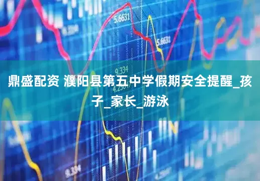 鼎盛配资 濮阳县第五中学假期安全提醒_孩子_家长_游泳