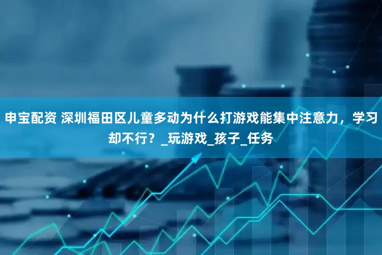 申宝配资 深圳福田区儿童多动为什么打游戏能集中注意力，学习却不行？_玩游戏_孩子_任务