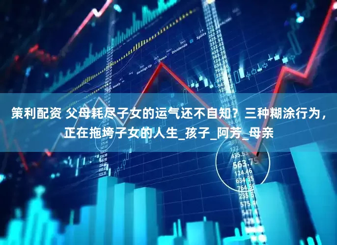 策利配资 父母耗尽子女的运气还不自知？三种糊涂行为，正在拖垮子女的人生_孩子_阿芳_母亲