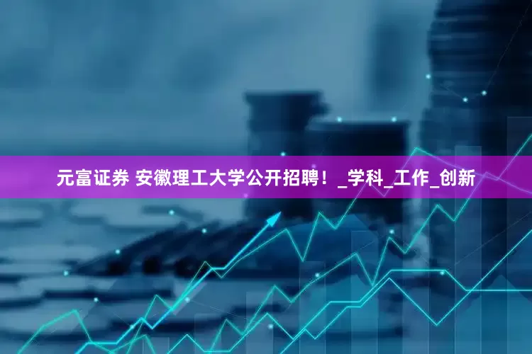元富证券 安徽理工大学公开招聘！_学科_工作_创新