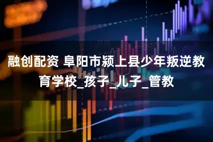 融创配资 阜阳市颍上县少年叛逆教育学校_孩子_儿子_管教