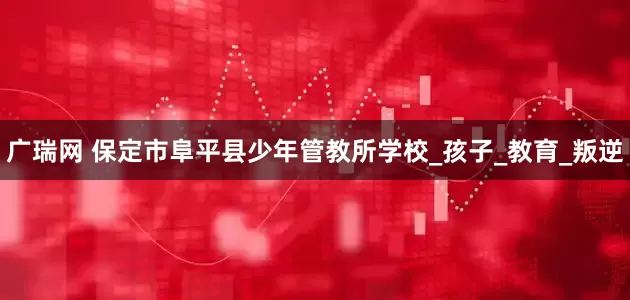 广瑞网 保定市阜平县少年管教所学校_孩子_教育_叛逆