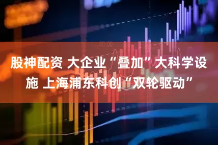 股神配资 大企业“叠加”大科学设施 上海浦东科创“双轮驱动”