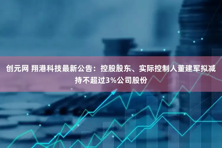 创元网 翔港科技最新公告：控股股东、实际控制人董建军拟减持不超过3%公司股份