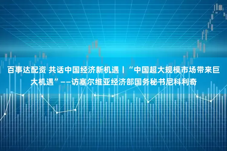 百事达配资 共话中国经济新机遇丨“中国超大规模市场带来巨大机遇”——访塞尔维亚经济部国务秘书尼科利奇
