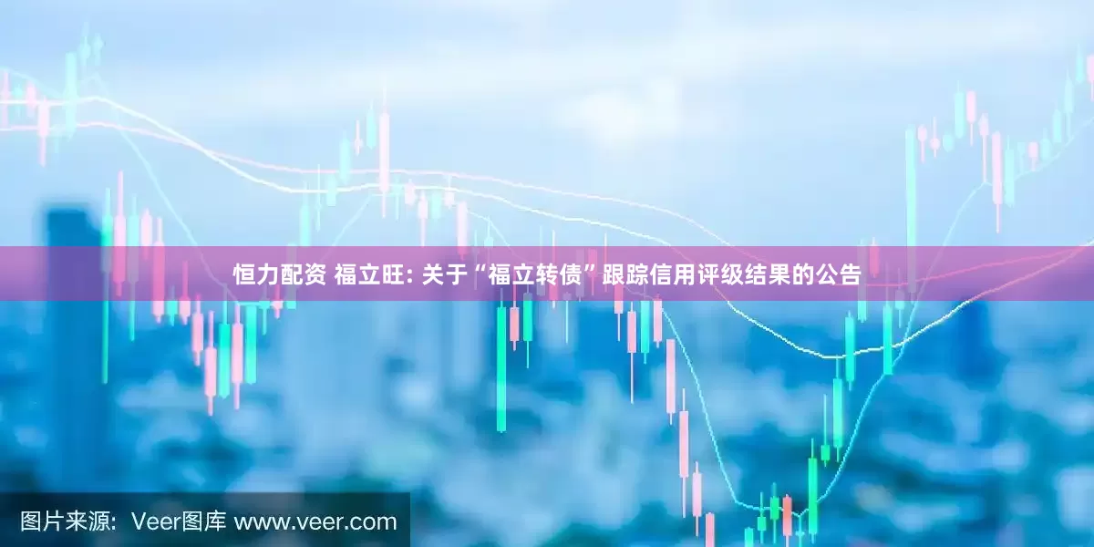 恒力配资 福立旺: 关于“福立转债”跟踪信用评级结果的公告