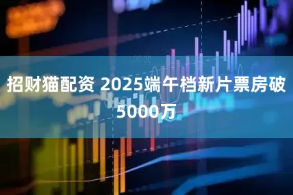 招财猫配资 2025端午档新片票房破5000万