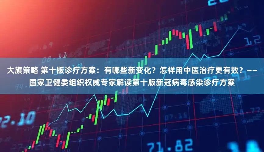 大旗策略 第十版诊疗方案：有哪些新变化？怎样用中医治疗更有效？——国家卫健委组织权威专家解读第十版新冠病毒感染诊疗方案