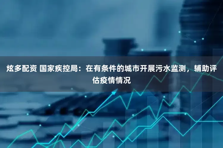 炫多配资 国家疾控局：在有条件的城市开展污水监测，辅助评估疫情情况