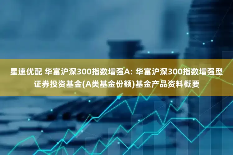 星速优配 华富沪深300指数增强A: 华富沪深300指数增强型证券投资基金(A类基金份额)基金产品资料概要