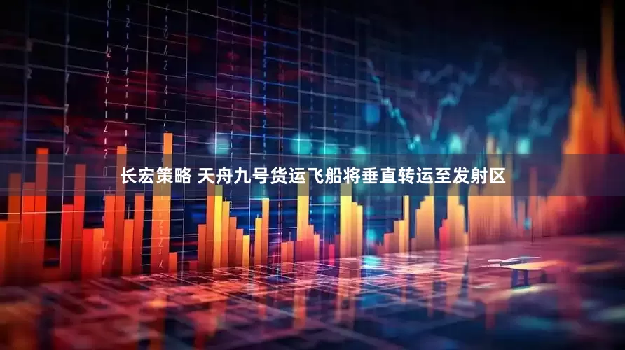 长宏策略 天舟九号货运飞船将垂直转运至发射区