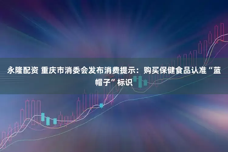 永隆配资 重庆市消委会发布消费提示：购买保健食品认准“蓝帽子”标识