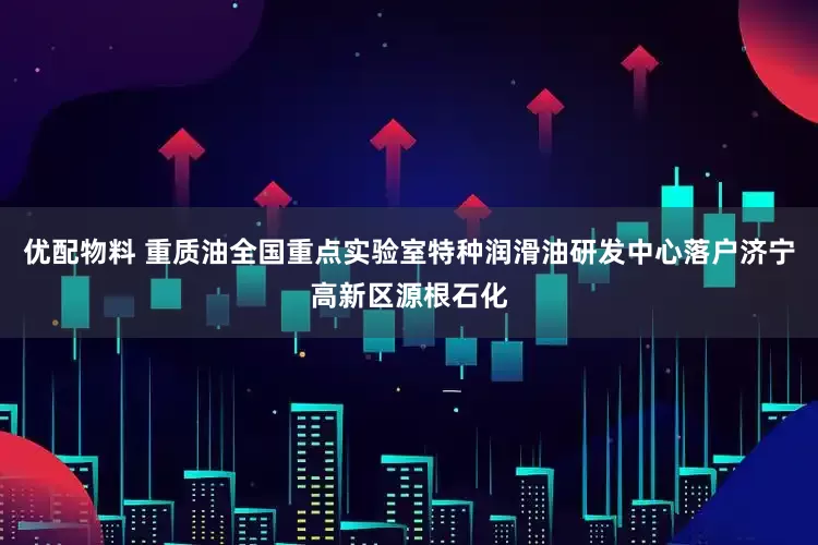 优配物料 重质油全国重点实验室特种润滑油研发中心落户济宁高新区源根石化
