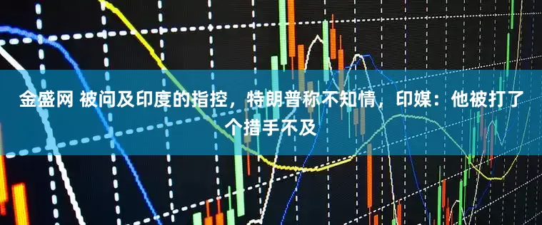 金盛网 被问及印度的指控，特朗普称不知情，印媒：他被打了个措手不及