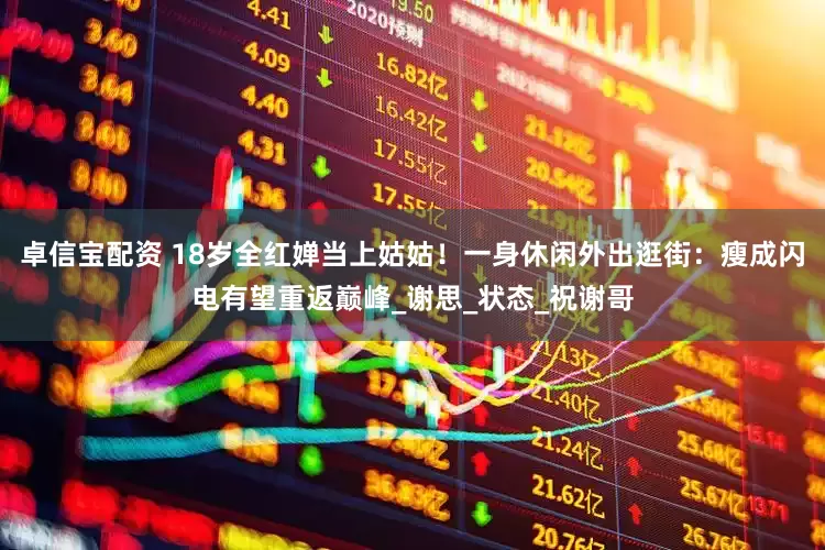 卓信宝配资 18岁全红婵当上姑姑！一身休闲外出逛街：瘦成闪电有望重返巅峰_谢思_状态_祝谢哥
