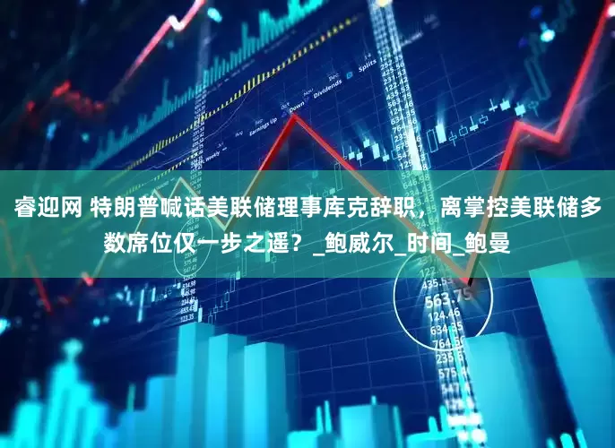 睿迎网 特朗普喊话美联储理事库克辞职，离掌控美联储多数席位仅一步之遥？_鲍威尔_时间_鲍曼