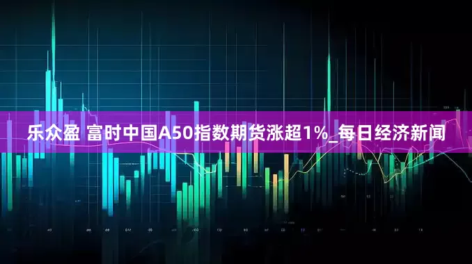 乐众盈 富时中国A50指数期货涨超1%_每日经济新闻