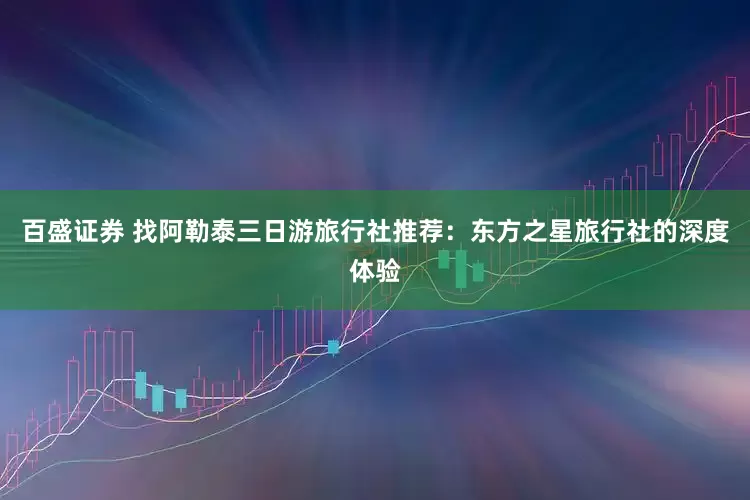 百盛证券 找阿勒泰三日游旅行社推荐：东方之星旅行社的深度体验