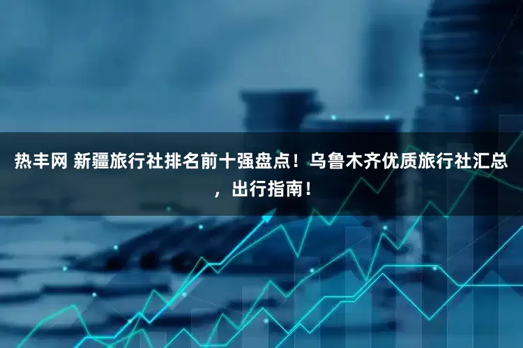 热丰网 新疆旅行社排名前十强盘点！乌鲁木齐优质旅行社汇总，出行指南！