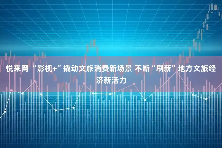 悦来网 “影视+”撬动文旅消费新场景 不断“刷新”地方文旅经济新活力
