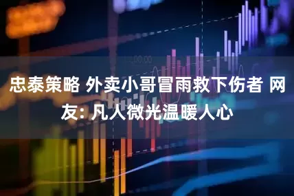 忠泰策略 外卖小哥冒雨救下伤者 网友: 凡人微光温暖人心