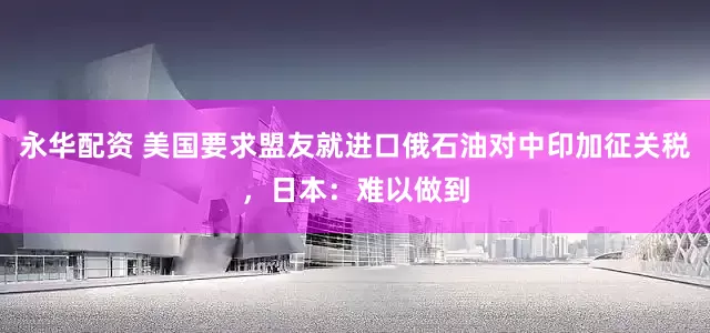 永华配资 美国要求盟友就进口俄石油对中印加征关税，日本：难以做到
