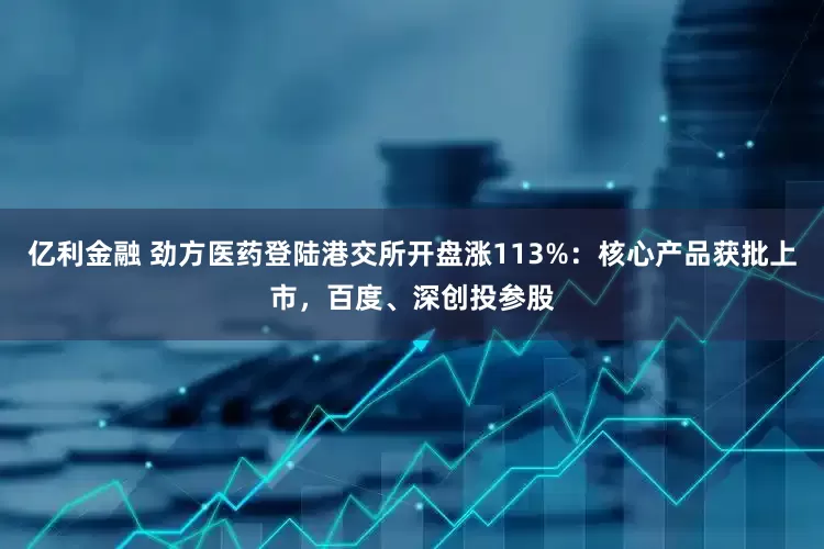 亿利金融 劲方医药登陆港交所开盘涨113%：核心产品获批上市，百度、深创投参股
