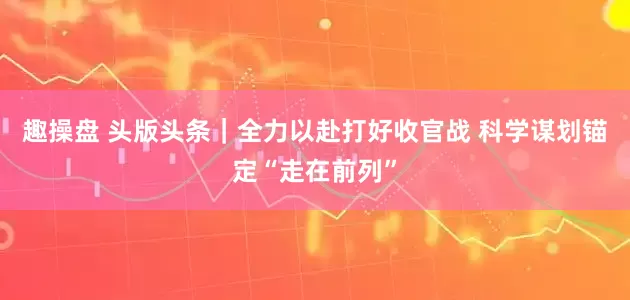 趣操盘 头版头条｜全力以赴打好收官战 科学谋划锚定“走在前列”